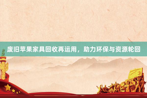 废旧苹果家具回收再运用，助力环保与资源轮回