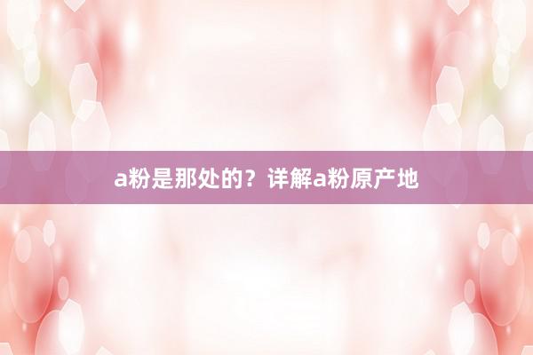 a粉是那处的？详解a粉原产地